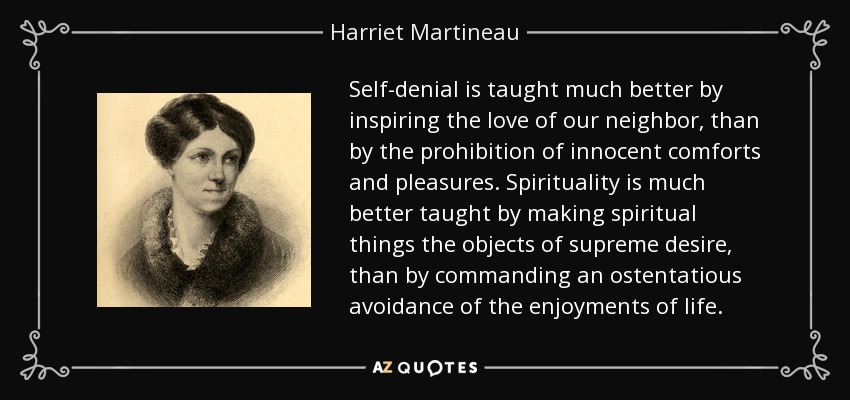 Self-denial is taught much better by inspiring the love of our neighbor, than by the prohibition of innocent comforts and pleasures. Spirituality is much better taught by making spiritual things the objects of supreme desire, than by commanding an ostentatious avoidance of the enjoyments of life. - Harriet Martineau