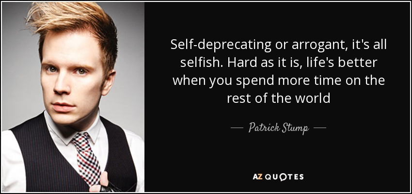 Self-deprecating or arrogant, it's all selfish. Hard as it is, life's better when you spend more time on the rest of the world - Patrick Stump