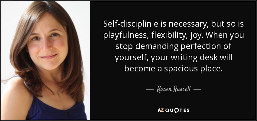 Self-disciplin e is necessary, but so is playfulness, flexibility, joy. When you stop demanding perfection of yourself, your writing desk will become a spacious place. - Karen Russell
