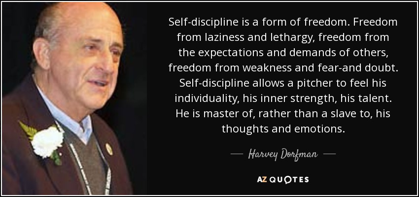 Self-discipline is a form of freedom. Freedom from laziness and lethargy, freedom from the expectations and demands of others, freedom from weakness and fear-and doubt. Self-discipline allows a pitcher to feel his individuality, his inner strength, his talent. He is master of, rather than a slave to, his thoughts and emotions. - Harvey Dorfman