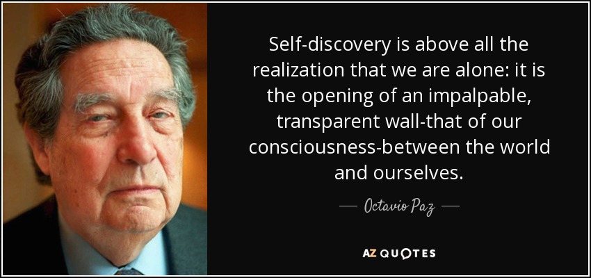 Self-discovery is above all the realization that we are alone: it is the opening of an impalpable, transparent wall-that of our consciousness-between the world and ourselves. - Octavio Paz
