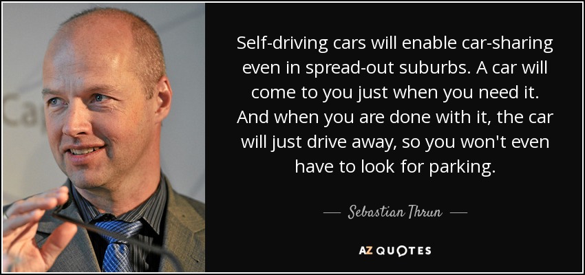 Self-driving cars will enable car-sharing even in spread-out suburbs. A car will come to you just when you need it. And when you are done with it, the car will just drive away, so you won't even have to look for parking. - Sebastian Thrun