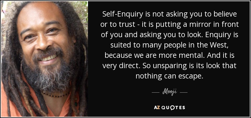 Self-Enquiry is not asking you to believe or to trust - it is putting a mirror in front of you and asking you to look. Enquiry is suited to many people in the West, because we are more mental. And it is very direct. So unsparing is its look that nothing can escape. - Mooji
