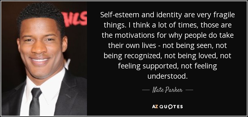 Self-esteem and identity are very fragile things. I think a lot of times, those are the motivations for why people do take their own lives - not being seen, not being recognized, not being loved, not feeling supported, not feeling understood. - Nate Parker