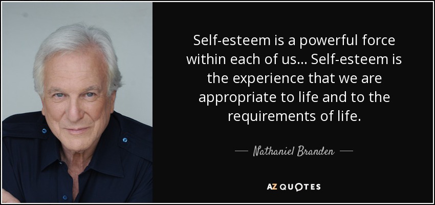 Self-esteem is a powerful force within each of us... Self-esteem is the experience that we are appropriate to life and to the requirements of life. - Nathaniel Branden