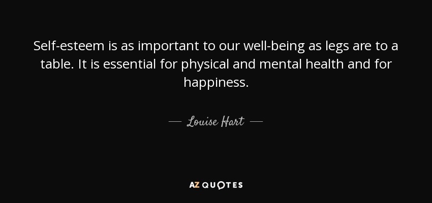 Self-esteem is as important to our well-being as legs are to a table. It is essential for physical and mental health and for happiness. - Louise Hart