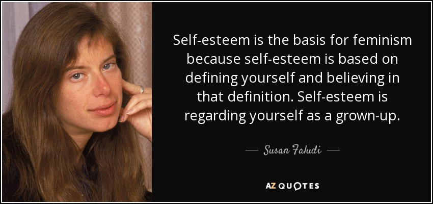 Self-esteem is the basis for feminism because self-esteem is based on defining yourself and believing in that definition. Self-esteem is regarding yourself as a grown-up. - Susan Faludi