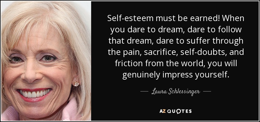 Self-esteem must be earned! When you dare to dream, dare to follow that dream, dare to suffer through the pain, sacrifice, self-doubts, and friction from the world, you will genuinely impress yourself. - Laura Schlessinger
