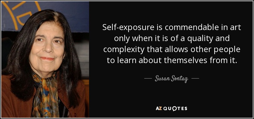 Self-exposure is commendable in art only when it is of a quality and complexity that allows other people to learn about themselves from it. - Susan Sontag