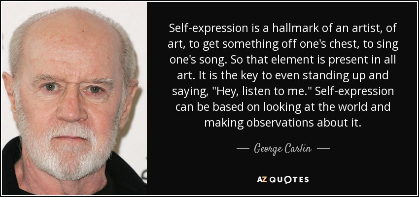 Self-expression is a hallmark of an artist, of art, to get something off one's chest, to sing one's song. So that element is present in all art. It is the key to even standing up and saying, 