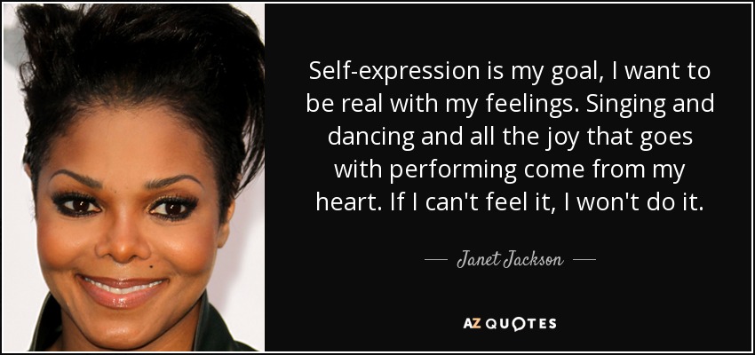 Self-expression is my goal, I want to be real with my feelings. Singing and dancing and all the joy that goes with performing come from my heart. If I can't feel it, I won't do it. - Janet Jackson