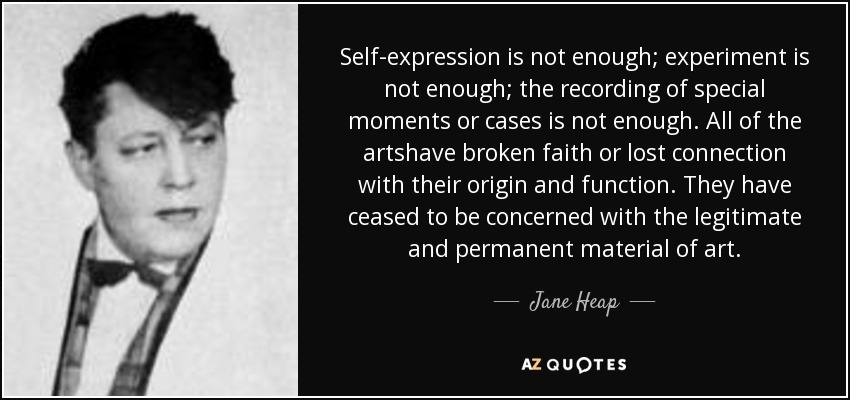 Self-expression is not enough; experiment is not enough; the recording of special moments or cases is not enough. All of the artshave broken faith or lost connection with their origin and function. They have ceased to be concerned with the legitimate and permanent material of art. - Jane Heap