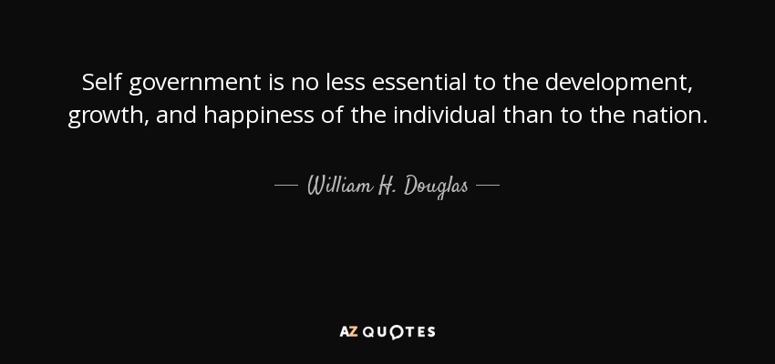 Self government is no less essential to the development, growth, and happiness of the individual than to the nation. - William H. Douglas