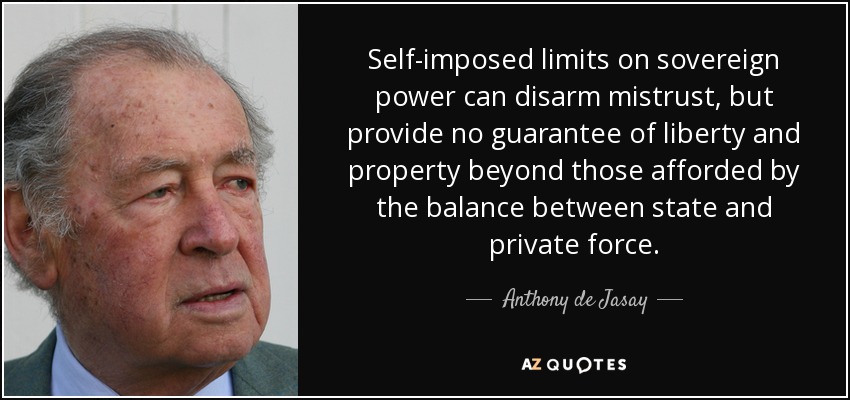 Self-imposed limits on sovereign power can disarm mistrust, but provide no guarantee of liberty and property beyond those afforded by the balance between state and private force. - Anthony de Jasay