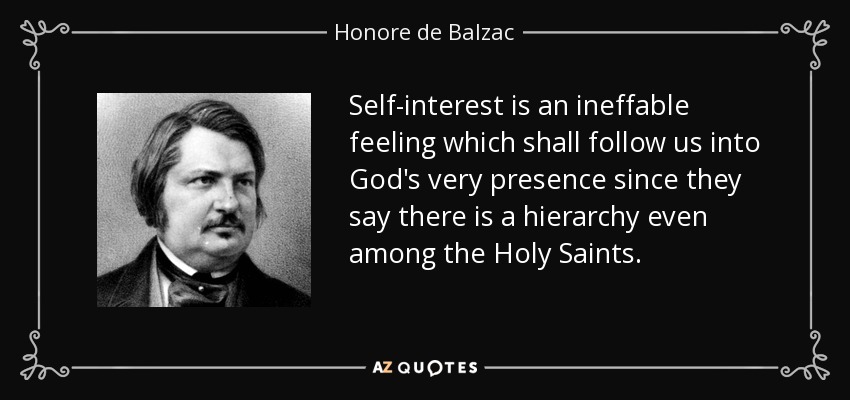 Self-interest is an ineffable feeling which shall follow us into God's very presence since they say there is a hierarchy even among the Holy Saints. - Honore de Balzac