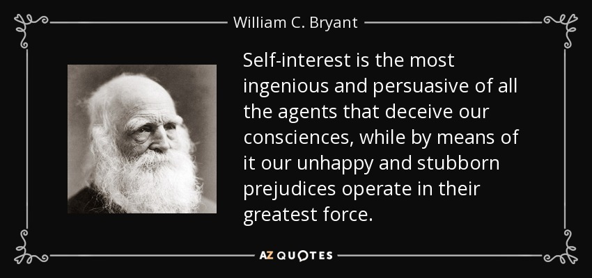 Self-interest is the most ingenious and persuasive of all the agents that deceive our consciences, while by means of it our unhappy and stubborn prejudices operate in their greatest force. - William C. Bryant