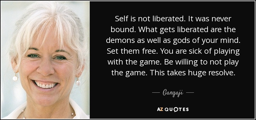 Self is not liberated. It was never bound. What gets liberated are the demons as well as gods of your mind. Set them free. You are sick of playing with the game. Be willing to not play the game. This takes huge resolve. - Gangaji
