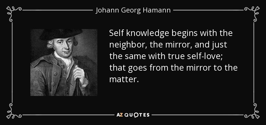 Self knowledge begins with the neighbor, the mirror, and just the same with true self-love; that goes from the mirror to the matter. - Johann Georg Hamann