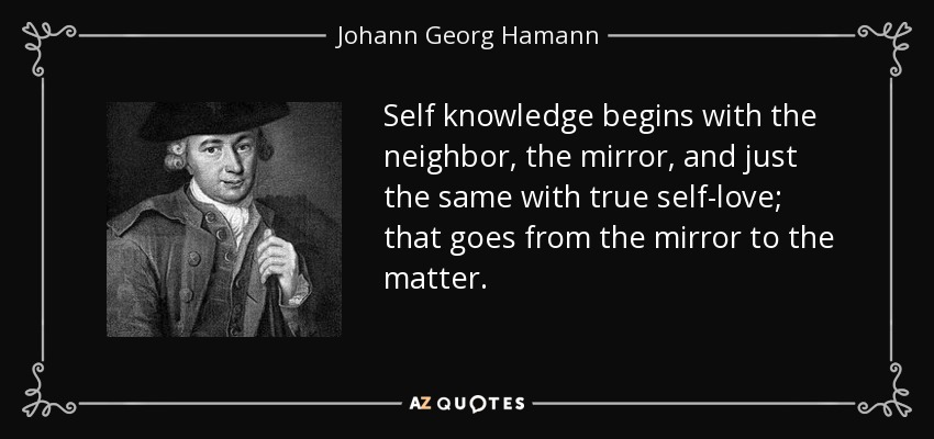 Self knowledge begins with the neighbor, the mirror, and just the same with true self-love; that goes from the mirror to the matter. - Johann Georg Hamann