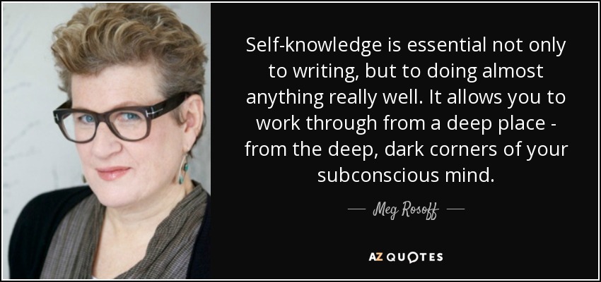Self-knowledge is essential not only to writing, but to doing almost anything really well. It allows you to work through from a deep place - from the deep, dark corners of your subconscious mind. - Meg Rosoff