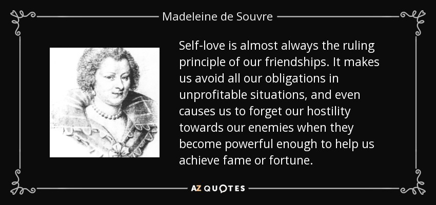 Self-love is almost always the ruling principle of our friendships. It makes us avoid all our obligations in unprofitable situations, and even causes us to forget our hostility towards our enemies when they become powerful enough to help us achieve fame or fortune. - Madeleine de Souvre, marquise de Sable
