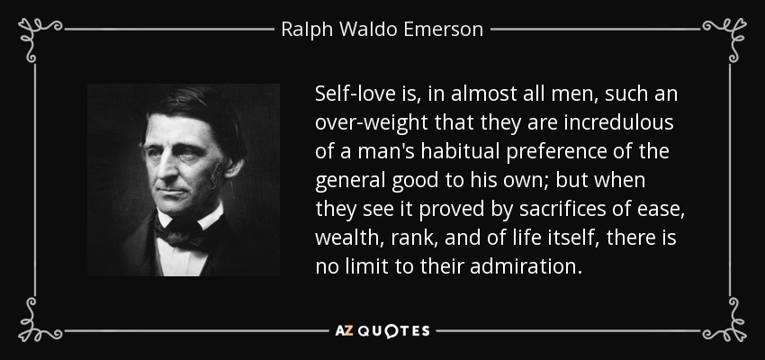 Self-love is, in almost all men, such an over-weight that they are incredulous of a man's habitual preference of the general good to his own; but when they see it proved by sacrifices of ease, wealth, rank, and of life itself, there is no limit to their admiration. - Ralph Waldo Emerson