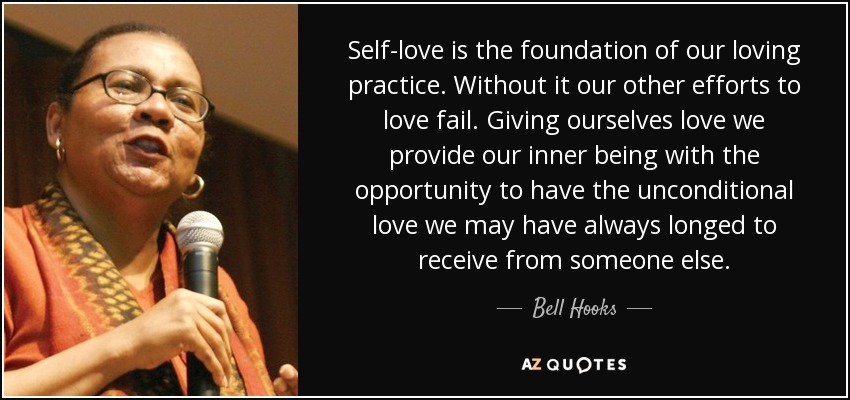 Self-love is the foundation of our loving practice. Without it our other efforts to love fail. Giving ourselves love we provide our inner being with the opportunity to have the unconditional love we may have always longed to receive from someone else. - Bell Hooks