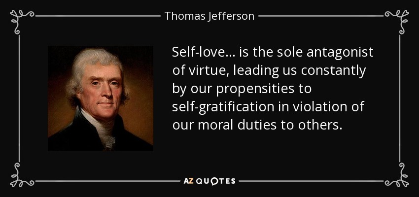 Self-love . . . is the sole antagonist of virtue, leading us constantly by our propensities to self-gratification in violation of our moral duties to others. - Thomas Jefferson