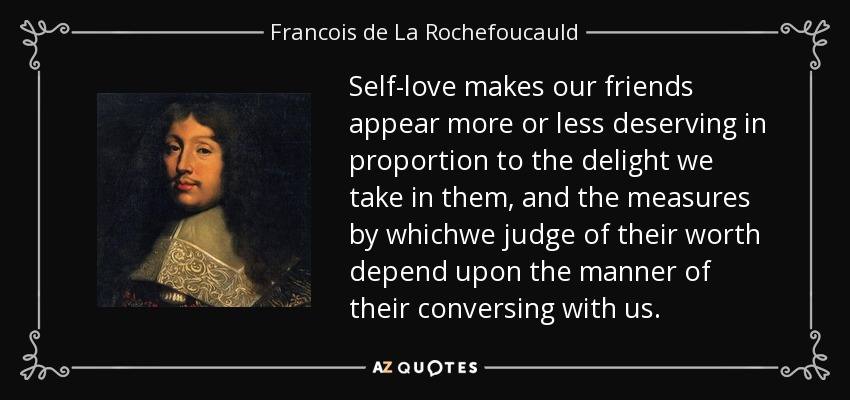 Self-love makes our friends appear more or less deserving in proportion to the delight we take in them, and the measures by whichwe judge of their worth depend upon the manner of their conversing with us. - Francois de La Rochefoucauld