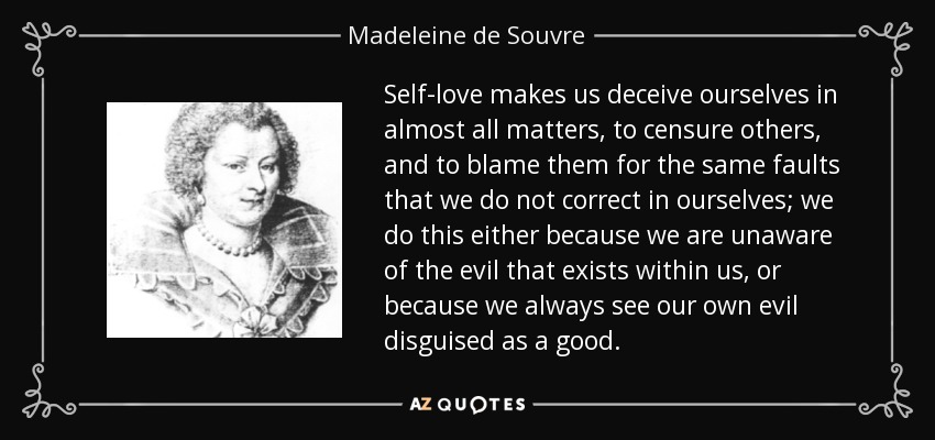 Self-love makes us deceive ourselves in almost all matters, to censure others, and to blame them for the same faults that we do not correct in ourselves; we do this either because we are unaware of the evil that exists within us, or because we always see our own evil disguised as a good. - Madeleine de Souvre, marquise de Sable