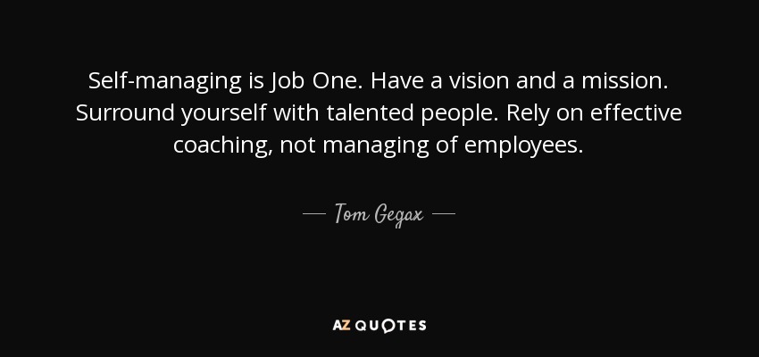 Self-managing is Job One. Have a vision and a mission. Surround yourself with talented people. Rely on effective coaching, not managing of employees. - Tom Gegax