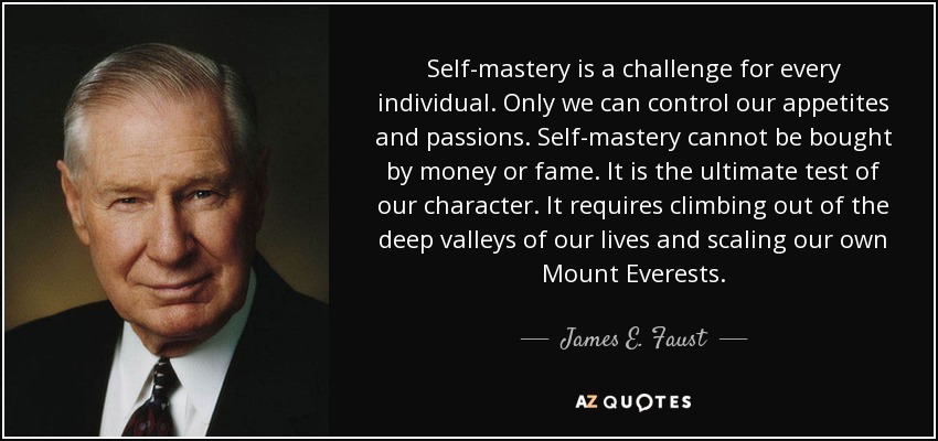 Self-mastery is a challenge for every individual. Only we can control our appetites and passions. Self-mastery cannot be bought by money or fame. It is the ultimate test of our character. It requires climbing out of the deep valleys of our lives and scaling our own Mount Everests. - James E. Faust