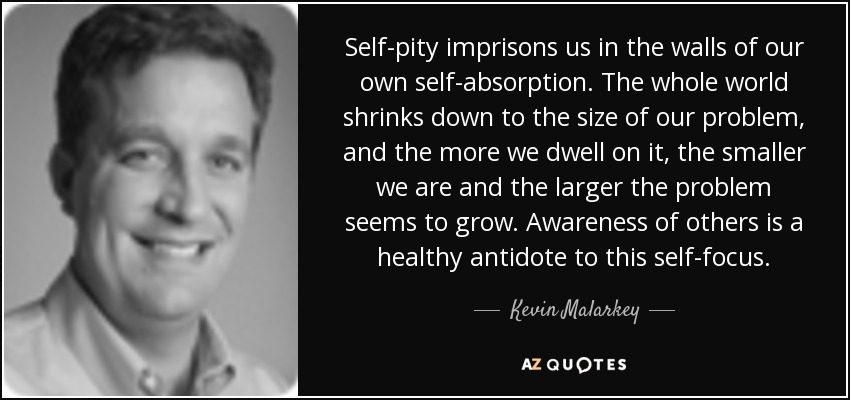 Self-pity imprisons us in the walls of our own self-absorption. The whole world shrinks down to the size of our problem, and the more we dwell on it, the smaller we are and the larger the problem seems to grow. Awareness of others is a healthy antidote to this self-focus. - Kevin Malarkey