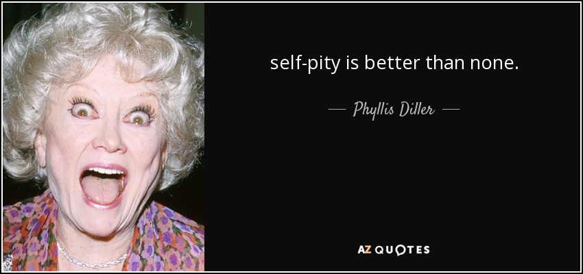 self-pity is better than none. - Phyllis Diller