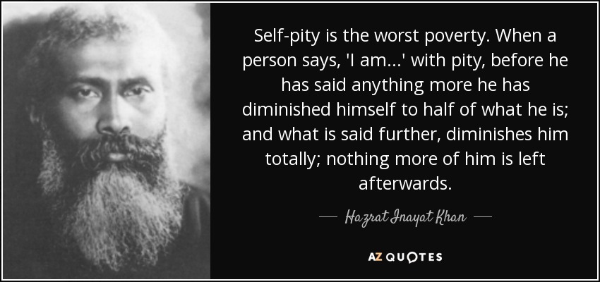 Self-pity is the worst poverty. When a person says, 'I am...' with pity, before he has said anything more he has diminished himself to half of what he is; and what is said further, diminishes him totally; nothing more of him is left afterwards. - Hazrat Inayat Khan
