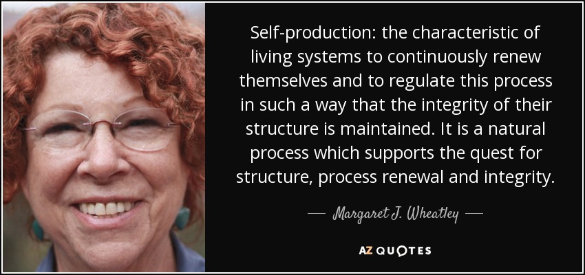 Self-production: the characteristic of living systems to continuously renew themselves and to regulate this process in such a way that the integrity of their structure is maintained. It is a natural process which supports the quest for structure, process renewal and integrity. - Margaret J. Wheatley