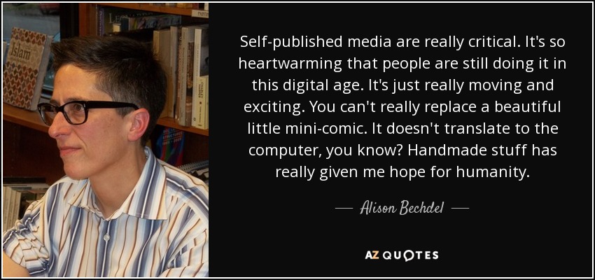 Self-published media are really critical. It's so heartwarming that people are still doing it in this digital age. It's just really moving and exciting. You can't really replace a beautiful little mini-comic. It doesn't translate to the computer, you know? Handmade stuff has really given me hope for humanity. - Alison Bechdel