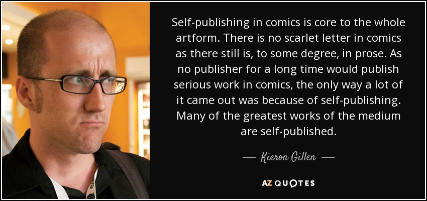 Self-publishing in comics is core to the whole artform. There is no scarlet letter in comics as there still is, to some degree, in prose. As no publisher for a long time would publish serious work in comics, the only way a lot of it came out was because of self-publishing. Many of the greatest works of the medium are self-published. - Kieron Gillen