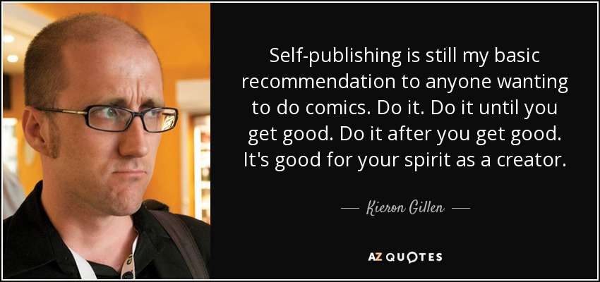 Self-publishing is still my basic recommendation to anyone wanting to do comics. Do it. Do it until you get good. Do it after you get good. It's good for your spirit as a creator. - Kieron Gillen