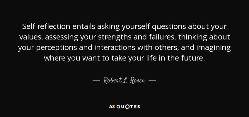Self-reflection entails asking yourself questions about your values, assessing your strengths and failures, thinking about your perceptions and interactions with others, and imagining where you want to take your life in the future. - Robert L. Rosen