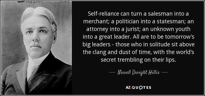 Self-reliance can turn a salesman into a merchant; a politician into a statesman; an attorney into a jurist; an unknown youth into a great leader. All are to be tomorrow's big leaders - those who in solitude sit above the clang and dust of time, with the world's secret trembling on their lips. - Newell Dwight Hillis