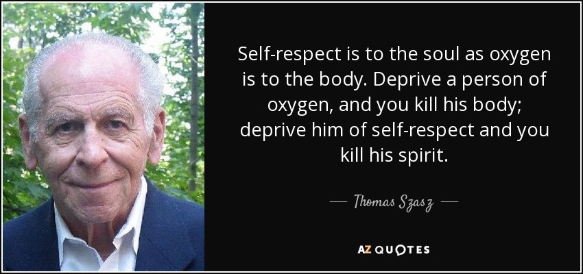 Self-respect is to the soul as oxygen is to the body. Deprive a person of oxygen, and you kill his body; deprive him of self-respect and you kill his spirit. - Thomas Szasz