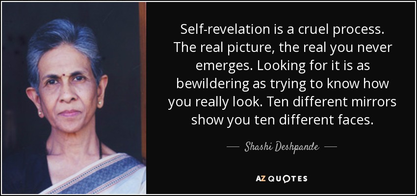 Self-revelation is a cruel process. The real picture, the real you never emerges. Looking for it is as bewildering as trying to know how you really look. Ten different mirrors show you ten different faces. - Shashi Deshpande