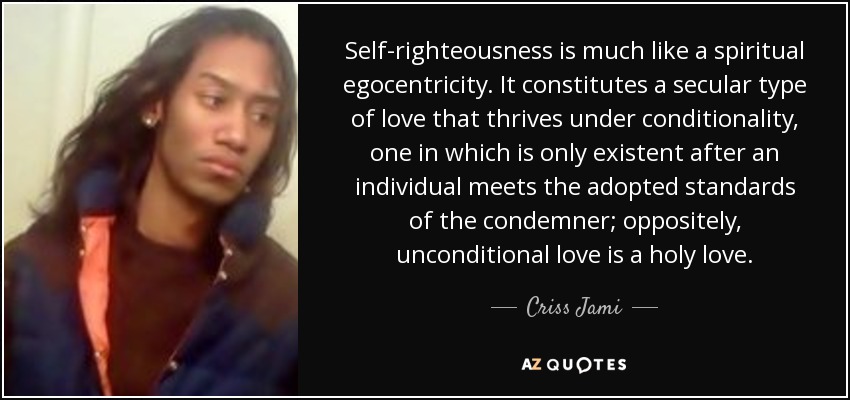 Self-righteousness is much like a spiritual egocentricity. It constitutes a secular type of love that thrives under conditionality, one in which is only existent after an individual meets the adopted standards of the condemner; oppositely, unconditional love is a holy love. - Criss Jami