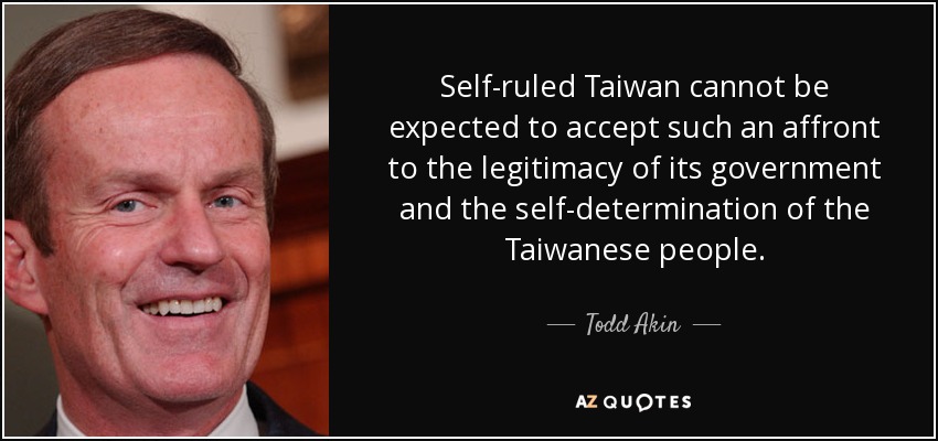 Self-ruled Taiwan cannot be expected to accept such an affront to the legitimacy of its government and the self-determination of the Taiwanese people. - Todd Akin