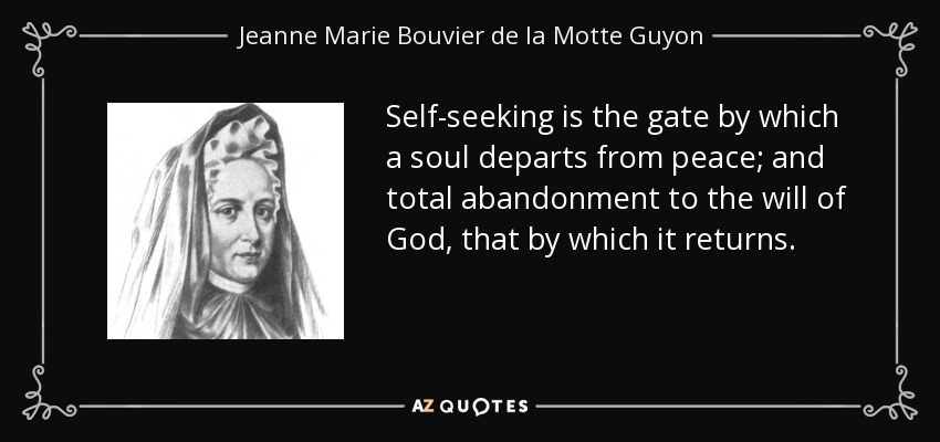 Self-seeking is the gate by which a soul departs from peace; and total abandonment to the will of God, that by which it returns. - Jeanne Marie Bouvier de la Motte Guyon