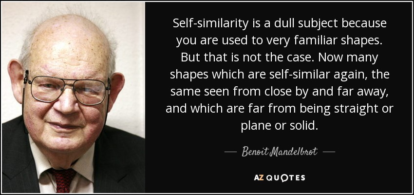 Self-similarity is a dull subject because you are used to very familiar shapes. But that is not the case. Now many shapes which are self-similar again, the same seen from close by and far away, and which are far from being straight or plane or solid. - Benoit Mandelbrot