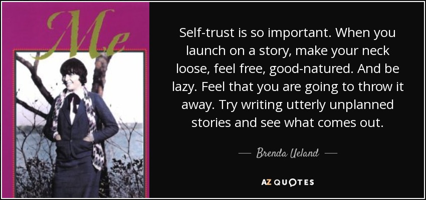 Self-trust is so important. When you launch on a story, make your neck loose, feel free, good-natured. And be lazy. Feel that you are going to throw it away. Try writing utterly unplanned stories and see what comes out. - Brenda Ueland