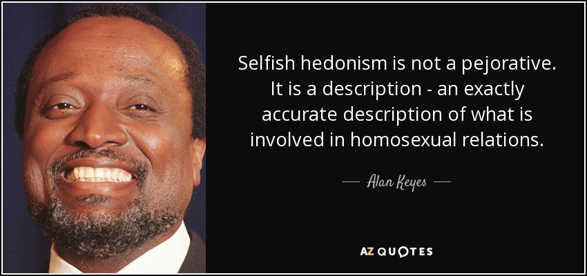 Selfish hedonism is not a pejorative. It is a description - an exactly accurate description of what is involved in homosexual relations. - Alan Keyes