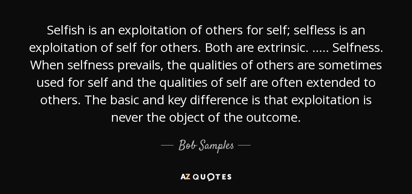 Selfish is an exploitation of others for self; selfless is an exploitation of self for others. Both are extrinsic. ..... Selfness. When selfness prevails, the qualities of others are sometimes used for self and the qualities of self are often extended to others. The basic and key difference is that exploitation is never the object of the outcome. - Bob Samples